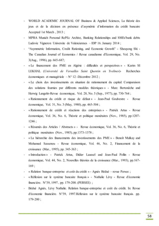 58
- WORLD ACADEMIC JOURNAL OF Business & Applied Sciences, La théorie des
jeux et de la décision en présence d’asymétrie d’information du crédit bancaire
Accepted 1st March , 2013 ;
- MPRA Munich Personal RePEc Archive, Banking Relationships and SMEs'bank debts
Ludovic Vigneron Universite de Valenciennes – IDP 16. January 2014 ;
- “Asymmetric Information, Credit Rationing, and Economic Growth” - Shouyong Shi -
The Canadian Journal of Economics / Revue canadienne d'Economique, Vol. 29, No.
3(Aug., 1996), pp. 665-687;
- « Le financement des PME en Algérie : difficultés et perspectives » - Karim SI
LEKHAL (Université de Versailles Saint Quentin en Yvelines)- Recherches
économiques et managériale – N° 12 -Décembre 2012 ;
- « Le choix des investissements en situation de rationnement du capital: Comparaison
des solutions fournies par différents modèles théoriques » - Marc Bertonëche and
Herwig Langohr-Revue économique, Vol. 28, No. 5 (Sep., 1977), pp. 730-764 ;
- « Rationnement du crédit et risque de défaut » - Jean-Paul Goulvestre - Revue
économique, Vol. 31, No. 3 (May, 1980), pp. 465-504 ;
- « Rationnement de crédit et réactions des entreprises » - Patrick Artus - Revue
économique, Vol. 36, No. 6, Théorie et politique monétaires (Nov., 1985), pp.1207-
1246 ;
- « Résumés des Articles / Abstracts » - Revue économique, Vol. 36, No. 6, Théorie et
politique monétaires (Nov., 1985), pp.1373-1378 ;
- « La hiérarchie des financements des investissements des PME » - Benoît Mulkay and
Mohamed Sassenou - Revue économique, Vol. 46, No. 2, Financement de la
croissance (Mar., 1995), pp. 345-363 ;
- « Introduction » - Patrick Artus, Didier Laussel and Jean-Paul Pollin - Revue
économique, Vol. 44, No. 2, Nouvelles théories de la croissance (Mar., 1993), pp.167-
169 ;
- « Relation banque-entreprise et coût du crédit » - Agnès Bédué – revue Persee ;
- « Réflexion sur le système bancaire français » - Nathalie Lévy - Revue d'économie
financière. N°39, 1997.. pp. 179-200. (PERSEE) ;
- Bédué Agnès, Lévy Nathalie. Relation banque-entreprise et coût du crédit. In: Revue
d'économie financière. N°39, 1997.Réflexion sur le système bancaire français. pp.
179-200 ;
 