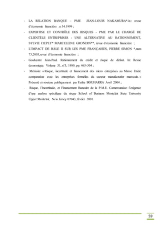 59
- LA RELATION BANQUE – PME JEAN-LOUIS NAKAMURA*.in : revue
d’économie financière .n 54.1999 ;
- EXPERTISE ET CONTRÔLE DES RISQUES - PME PAR LE CHARGÉ DE
CLIENTÈLE ENTREPRISES : UNE ALTERNATIVE AU RATIONNEMENT,
SYLVIE CIEPLY* MARCELLINE GRONDIN**, revue d’économie financière ;
- L’IMPACT DE BÂLE II SUR LES PME FRANÇAISES, PIERRE SIMON *,num
73,2003,revue d’économie financière ;
- Goulvestre Jean-Paul. Rationnement du crédit et risque de défaut. In: Revue
économique. Volume 31, n°3, 1980. pp. 465-504 ;
- Mémoire « Risque, incertitude et financement des micro entreprises au Maroc Etude
comparatiste avec les entreprises formelles du secteur manufacturier marocain. »
Présenté et soutenu publiquement par Fatiha BOUHARRA Avril 2004 ;
- Risque, l’Incertitude, et Financement Bancaire de la P.M.E. Camerounaise: l’exigence
d’une analyse spécifique du risque School of Business Montclair State University
Upper Montclair, New Jersey 07043, février 2001.
 