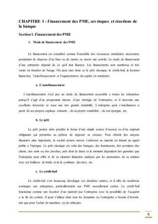 6
CHAPITRE I - Financement des PME, ses risques et réactions de
la banque
Section1. Financement des PME
1. Mode de financement des PME
Le financement est considéré comme l'ensemble des ressources monétaires nécessaires
permettant de disposer d’un bien ou de mettre en œuvre une activité. Le mode de financement
d’une entreprise dépend de ce qu'il faut financer. Les financements sont nombreux et très
variés en fonction de l'usage. On peut citer donc ici le prêt classique, le crédit-bail, la location
financière, l’autofinancement et l’augmentation du capital en numéraire.
a. L’autofinancement
L’autofinancement n’est pas un mode de financement accessible a toutes les entreprises
puisqu’il s’agit d’un programme interne, d’une stratégie de l’entreprise, et il nécessite une
excellente trésorerie et aussi une très grande rentabilité. L’entreprise peut s’autofinancer a
partir de ses propres capitaux existants ; de sa propre rentabilité ; de son épargne, etc.
b. Le prêt
Le prêt pourra alors prendre la forme d’une simple avance d’associe ou d’un emprunt
obligataire qui permettra au prêteur de négocier sa créance. Pour obtenir des moyens
financiers plus importants, la société pourra encore s’adresser au marché en faisant un appel
public a l’épargne. Le prêt classique est celui des banques, des fournisseurs, des acomptes des
clients, des amis ou des proches, prêt dont la durée et le montant dépendent des garanties que
l’entreprise peut offrir et de sa situation financière analysée par les partenaires, de sa relation
avec ses bailleurs de fonds et de la confiance des tiers, etc.
c. Le crédit-bail
Le crédit-bail s’est beaucoup développe ces dernières années, et il offre de nombreux
avantages aux entreprises, particulièrement aux PME nouvellement créées. Le crédit-bail
fonctionne comme une location d’un matériel par l’entreprise avec la possibilité de l’acquérir
a la fin du contrat. Il peut s’utiliser dans tous les domaines ou l’entreprise a besoin d’investir,
tels que pour l’achat de machines ou de véhicules.
 