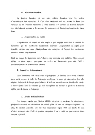 7
d. La location financière
La location financière est une autre solution financière pour les projets
d’investissement des entreprises. Il s’agit d’un mécanisme qui leur permet de louer des
véhicules ou des matériels nécessaires à leurs activités. Les contrats de location financière
sont généralement associes a des contrats de maintenance et d’entretien-réparation des biens
loués.
e. L’augmentation de capital
L’augmentation de capital est très simple et peut engager aussi bien le créateur de
l’entreprise que des investisseurs indépendants extérieurs. L’augmentation de capital peut
toutefois entrainer une perte d’indépendance des entreprises si l’apport des investisseurs
extérieurs devient trop important.
Bref, les modes de financement qui s’offrent a une entreprise sont multiples. Mais on peut
diviser en deux sources principales les modes de financement pour des PME :
l’autofinancement et le financement externe.
2. Les critères de financement
Deux orientations sont suivies dans ce paragraphe. On cherche tout d'abord à illustrer
dans quelle mesure la taille de l'entreprise conditionne le degré de négociation dont elle
dispose vis-à-vis de la banque pour influencer le coût de son endettement. On cherche ensuite
à savoir quelles sont les variables qui sont susceptibles de mesurer la qualité de la relation
établie entre la banque et l'entreprise.
a. La taille de l'emprunteur
Les travaux menés par Bardos (1990) cherchent à expliquer la décroissance
progressive du coût de l'endettement en France quand la taille de l'entreprise augmente. En
effet, les résultats présentés font état d'un élargissement depuis 1986 des écarts de taux
d'intérêt apparent entre PME et grandes entreprises 1. A ce sujet, on peut avancer deux
facteurs explicatifs.
 