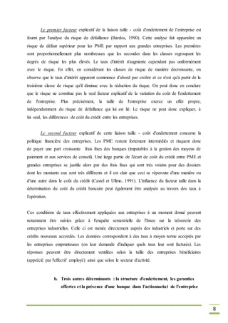8
Le premier facteur explicatif de la liaison taille - coût d'endettement de l’entreprise est
fourni par l'analyse du risque de défaillance (Bardos, 1990). Cette analyse fait apparaître un
risque de défaut supérieur pour les PME par rapport aux grandes entreprises. Les premières
sont proportionnellement plus nombreuses que les secondes dans les classes regroupant les
degrés de risque les plus élevés. Le taux d'intérêt n'augmente cependant pas uniformément
avec le risque. En effet, en considérant les classes de risque de manière décroissante, on
observe que le taux d'intérêt apparent commence d'abord par croître et ce n'est qu'à partir de la
troisième classe de risque qu'il diminue avec la réduction du risque. On peut donc en conclure
que le risque ne constitue pas le seul facteur explicatif de la variation du coût de l'endettement
de l'entreprise. Plus précisément, la taille de l'entreprise exerce un effet propre,
indépendamment du risque de défaillance qui lui est lié. Le risque ne peut donc expliquer, à
lui seul, les différences de coût du crédit entre les entreprises.
Le second facteur explicatif de cette liaison taille - coût d'endettement concerne la
politique financière des entreprises. Les PME restent fortement intermèdiés et risquent donc
de payer une part croissante frais fixes des banques (imputables à la gestion des moyens de
paiement et aux services de conseil). Une large partie de l'écart de coût du crédit entre PME et
grandes entreprises se justifie alors par des frais fixes qui sont très voisins pour des dossiers
dont les montants eux sont très différents et il est clair que ceci se répercute d'une manière ou
d'une autre dans le coût du crédit (Castel et Ullmo, 1991). L'influence du facteur taille dans la
détermination du coût du crédit bancaire peut également être analysée au travers des taux à
l'opération.
Ces conditions de taux effectivement appliquées aux entreprises à un moment donné peuvent
notamment être suivies grâce à l'enquête semestrielle de l'Insee sur la trésorerie des
entreprises industrielles. Celle ci est menée directement auprès des industriels et porte sur des
crédits nouveaux accordés. Les données correspondent à des taux à moyen terme acceptés par
les entreprises emprunteuses (on leur demande d'indiquer quels taux leur sont facturés). Les
réponses peuvent être directement ventilées selon la taille des entreprises bénéficiaires
(apprécié par l'effectif employé) ainsi que selon le secteur d'activité.
b. Trois autres déterminants : la structure d'endettement, les garanties
offertes et la présence d'une banque dans l'actionnariat de l'entreprise
 