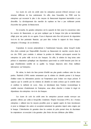 9
Les écarts de coût du crédit entre les entreprises peuvent d'abord renvoyer à une
structure différente de leur endettement. En effet, dans l'ensemble, les PME sont les
entreprises qui recourent le plus à des moyens de financement largement intermédiés et peu
diversifiés. Le développement des marchés de capitaux ne leur a pas réellement permis
d'accroître leur gamme de financement.
En revanche, les grandes entreprises ont la capacité de faire jouer la concurrence entre
les sources de financement, ce qui peut expliquer que la banque n'est plus un intermédiaire
obligé pour une partie de ces agents. Ceux-ci disposent ainsi d'un réel pouvoir de négociation
vis-à-vis de leur partenaire financier, qui peut faire évoluer le rapport de force banque-
entreprise à l'avantage de ces dernières.
Cependant, le recours prépondérant à l'endettement bancaire, même lorsqu'il résulte
d'un choix contraint par l'impossibilité d'accéder au financement de marchés ouverts dans le
cas des PME, peut conduire à atténuer la position de faiblesse qu'occupent souvent les
entreprises de petite taille vis-à-vis des banques. En effet, la relation de long terme entre
prêteur et emprunteur qu'implique une dépendance quasi-totale au crédit bancaire peut être un
gage d'amélioration sensible de sa qualité. La banque disposera alors d'une meilleure
information sur l'entreprise.
De même, la durée des liens permet d'établir une plus grande confiance entre les deux
parties. Haubrich (1989) montre notamment que la relation de clientèle permet à la banque
d'utiliser toutes les informations passées sur l'emprunteur pour évaluer son risque présent. Il
suppose que le contrôle par les relations de clientèle est moins coûteux que le contrôle direct
et améliore la méthode de score. Ainsi, en introduisant dans l'analyse économétrique la
variable structure d'endettement de l'entreprise, nous allons chercher à évaluer le degré de
dépendance des entreprises vis-à-vis des banques.
Les écarts de coût du crédit entre les entreprises peuvent ensuite renvoyer aux
garanties offertes par celles-ci lorsqu'elles s'endettent. D'après Grossman (1981), les « bonnes
entreprises » utilisent tous les moyens possibles pour se signaler auprès de leurs investisseurs
et pour se distinguer des autres en acceptant notamment les garanties import antes exigées par
la banque. L'introduction de garanties dans les contrats de prêts permet donc de discriminer
les emprunteurs en associant à des garanties plus fortes des taux débiteurs plus faibles.
 