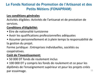 Le Fonds National de Promotion de l’Artisanat et des
Petits Métiers (FONAPRAM)
11
Les conditions générales
Activités éligibles: Activités de l’artisanat et de prestation de
services.
Conditions d’éligibilité:
• Etre de nationalité tunisienne
• Avoir les qualifications professionnelles adéquates
• Assumer personnellement et à plein temps la responsabilité de
la gestion du projet.
Forme juridique : Entreprises individuelles, sociétés ou
coopératives.
Coût de l’investissement:
• 50 000 DT fonds de roulement inclus
• 100 000 DT y compris les fonds de roulement et ce pour les
diplômés de l’enseignement supérieur et pour les projets créés
par essaimage.
 
