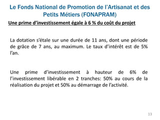 Le Fonds National de Promotion de l’Artisanat et des
Petits Métiers (FONAPRAM)
13
Une prime d’investissement égale à 6 % du coût du projet
La dotation s’étale sur une durée de 11 ans, dont une période
de grâce de 7 ans, au maximum. Le taux d’intérêt est de 5%
l’an.
Une prime d’investissement à hauteur de 6% de
l’investissement libérable en 2 tranches: 50% au cours de la
réalisation du projet et 50% au démarrage de l’activité.
 