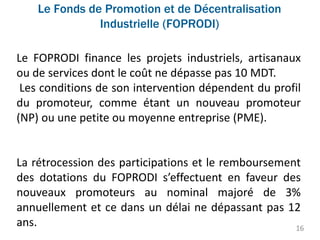 Le Fonds de Promotion et de Décentralisation
Industrielle (FOPRODI)
16
Le FOPRODI finance les projets industriels, artisanaux
ou de services dont le coût ne dépasse pas 10 MDT.
Les conditions de son intervention dépendent du profil
du promoteur, comme étant un nouveau promoteur
(NP) ou une petite ou moyenne entreprise (PME).
La rétrocession des participations et le remboursement
des dotations du FOPRODI s’effectuent en faveur des
nouveaux promoteurs au nominal majoré de 3%
annuellement et ce dans un délai ne dépassant pas 12
ans.
 