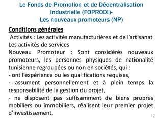 Le Fonds de Promotion et de Décentralisation
Industrielle (FOPRODI)-
Les nouveaux promoteurs (NP)
17
Conditions générales
Activités : Les activités manufacturières et de l’artisanat
Les activités de services
Nouveau Promoteur : Sont considérés nouveaux
promoteurs, les personnes physiques de nationalité
tunisienne regroupées ou non en sociétés, qui :
- ont l’expérience ou les qualifications requises,
- assument personnellement et à plein temps la
responsabilité de la gestion du projet,
- ne disposent pas suffisamment de biens propres
mobiliers ou immobiliers, réalisent leur premier projet
d’investissement.
 