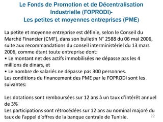 Le Fonds de Promotion et de Décentralisation
Industrielle (FOPRODI)-
Les petites et moyennes entreprises (PME)
22
La petite et moyenne entreprise est définie, selon le Conseil du
Marché Financier (CMF), dans son bulletin N° 2588 du 06 mai 2006,
suite aux recommandations du conseil interministériel du 13 mars
2006, comme étant toute entreprise dont:
• Le montant net des actifs immobilisées ne dépasse pas les 4
millions de dinars, et
• Le nombre de salariés ne dépasse pas 300 personnes.
Les conditions du financement des PME par le FOPRODI sont les
suivantes:
Les dotations sont remboursées sur 12 ans à un taux d’intérêt annuel
de 3%
Les participations sont rétrocédées sur 12 ans au nominal majoré du
taux de l’appel d’offres de la banque centrale de Tunisie.
 