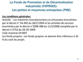 Le Fonds de Promotion et de Décentralisation
Industrielle (FOPRODI)-
Les petites et moyennes entreprises (PME)
23
Les conditions générales:
Activité : Les industries manufacturières et artisanales énumérées
par le décret n° 94-492 du 28/2/1994 et les activités de services
énumérées par le décret n°2008-388 du 11/2/2008 complété par le
décret n°2753 du 28 /9/ 2009
Coût maximal 10 MDT
Les fonds propres : Les fonds propres ne doivent être inférieurs à 30
% du coût du projet.
 