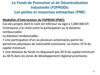 Le Fonds de Promotion et de Décentralisation
Industrielle (FOPRODI)-
Les petites et moyennes entreprises (PME)
24
Modalités d’intervention du FOPRODI (PME):
Cas des projets dont le coût est inférieur ou égal à 1,000 000 DT:
L’entreprise a le choix entre la participation ou la dotation
remboursable:
La dotation remboursable:
• Une participation d’un ou plusieurs actionnaires parmi les
personnes physiques de nationalité tunisienne: au moins 10 % du
capital minimum
• Une dotation du fonds ne dépassant pas 30 % du capital minimum
ou 40 % dans les zones de développement régional prioritaires
 