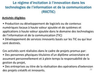 Le régime d’incitation à l’innovation dans les
technologies de l’information et de la communication
(RIICTIC)
26
Activités éligibles
• Production ou développement de logiciels ou de contenus
numériques locaux à haute valeur ajoutée et de systèmes et
applications à haute valeur ajoutée dans le domaine des technologies
de l’information et de la communication (TIC)
• Développement de services innovants basés sur les TIC ou qui leur
sont destinés.
Ces activités sont réalisées dans le cadre de projets promus par:
• Des personnes physiques titulaires d’un diplôme universitaire et
assumant personnellement et à plein temps la responsabilité de la
gestion du projet,
• Des entreprises au titre de la réalisation des opérations d’extension
des projets créatifs et innovants.
 