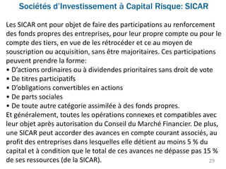 Sociétés d’Investissement à Capital Risque: SICAR
29
Les SICAR ont pour objet de faire des participations au renforcement
des fonds propres des entreprises, pour leur propre compte ou pour le
compte des tiers, en vue de les rétrocéder et ce au moyen de
souscription ou acquisition, sans être majoritaires. Ces participations
peuvent prendre la forme:
• D’actions ordinaires ou à dividendes prioritaires sans droit de vote
• De titres participatifs
• D’obligations convertibles en actions
• De parts sociales
• De toute autre catégorie assimilée à des fonds propres.
Et généralement, toutes les opérations connexes et compatibles avec
leur objet après autorisation du Conseil du Marché Financier. De plus,
une SICAR peut accorder des avances en compte courant associés, au
profit des entreprises dans lesquelles elle détient au moins 5 % du
capital et à condition que le total de ces avances ne dépasse pas 15 %
de ses ressources (de la SICAR).
 