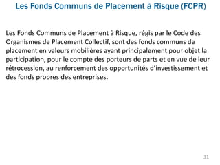 Les Fonds Communs de Placement à Risque (FCPR)
31
Les Fonds Communs de Placement à Risque, régis par le Code des
Organismes de Placement Collectif, sont des fonds communs de
placement en valeurs mobilières ayant principalement pour objet la
participation, pour le compte des porteurs de parts et en vue de leur
rétrocession, au renforcement des opportunités d’investissement et
des fonds propres des entreprises.
 