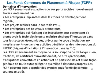 Les Fonds Communs de Placement à Risque (FCPR)
32
Les FCPR souscrivent aux actions ou aux parts sociales nouvellement
émises, notamment par:
• Les entreprises implantées dans les zones de développement
régional,
• Les projets réalisés dans le cadre de PME,
• Les entreprises des nouveaux promoteurs,
• Les entreprises qui réalisent des investissements permettant de
promouvoir la technologie ou sa maîtrise ainsi que l’innovation dans
tous les secteurs économiques, prévus par le code d’incitation aux
investissements ou dans les activités bénéficiaires des interventions du
RIICTIC (Régime d’incitation à l’innovation dans les TIC).
Les FCPR interviennent au moyen de la souscription ou de l’acquisition,
d’actions, de certificats d’investissement, de titres participatifs,
d’obligations convertibles en actions et de parts sociales et d’une façon
générale de toute autre catégorie assimilée à des fonds propres. Les
FCPR peuvent aussi accorder des avances sous forme de compte
courant associés.
Domaines d’intervention
 