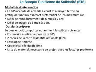 La Banque Tunisienne de Solidarité (BTS)
35
Modalités d’intervention
• La BTS accorde des crédits à court et à moyen terme en
pratiquant un taux d’intérêt préférentiel de 5% maximum l’an.
• Délai de remboursement: de 6 mois à 7 ans.
• Délai de grâce : de 3 mois à 1 an.
Dossier à préparer
Le dossier doit comporter notamment les pièces suivantes:
• Formulaire à retirer auprès de la BTS,
• 2 copies de la carte d’identité nationale (CIN)
• Enveloppe timbrée
• Copie légalisée du diplôme
• Liste du matériel, nécessaire au projet, avec les factures pro forma
 