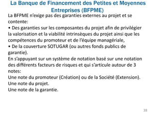 La Banque de Financement des Petites et Moyennes
Entreprises (BFPME)
38
La BFPME n’exige pas des garanties externes au projet et se
contente:
• Des garanties sur les composantes du projet afin de privilégier
la valorisation et la viabilité intrinsèques du projet ainsi que les
compétences du promoteur et de l’équipe managériale,
• De la couverture SOTUGAR (ou autres fonds publics de
garantie).
En s’appuyant sur un système de notation basé sur une notation
des différents facteurs de risques et qui s’articule autour de 3
notes:
Une note du promoteur (Création) ou de la Société (Extension).
Une note du projet.
Une note de la garantie.
 