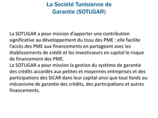La Société Tunisienne de
Garantie (SOTUGAR)
La SOTUGAR a pour mission d’apporter une contribution
significative au développement du tissu des PME : elle facilite
l’accès des PME aux financements en partageant avec les
établissements de crédit et les investisseurs en capital le risque
de financement des PME.
La SOTUGAR a pour mission la gestion du système de garantie
des crédits accordés aux petites et moyennes entreprises et des
participations des SICAR dans leur capital ainsi que tout fonds ou
mécanisme de garantie des crédits, des participations et autres
financements.
 