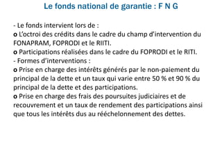 Le fonds national de garantie : F N G
- Le fonds intervient lors de :
o L’octroi des crédits dans le cadre du champ d’intervention du
FONAPRAM, FOPRODI et le RIITI.
o Participations réalisées dans le cadre du FOPRODI et le RITI.
- Formes d’interventions :
o Prise en charge des intérêts générés par le non-paiement du
principal de la dette et un taux qui varie entre 50 % et 90 % du
principal de la dette et des participations.
o Prise en charge des frais des poursuites judiciaires et de
recouvrement et un taux de rendement des participations ainsi
que tous les intérêts dus au rééchelonnement des dettes.
 