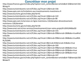 http://www.finances.gov.tn/index.php?option=com_content&view=article&id=32&Itemid=316
&lang=fr
http://www.tunisieindustrie.nat.tn/fr/doc.asp?mcat=12&mrub=156
http://www.apia.com.tn/incitations-aux-investissements-investmenu-9
http://www.tourisme.gov.tn/index.php?id=41
http://www.tunisieindustrie.nat.tn/fr/doc.asp?mcat=16&mrub=122
http://www.tunisieindustrie.nat.tn/fr/doc.asp?mcat=13&mrub=98
http://www.apia.com.tn/services-en-ligne-mainmenu-132/daration-dinvestissement-
mainmenu-126/daration
http://www.tourisme.gov.tn/index.php?id=44
http://www.onat.nat.tn/nos-services/investissement/creer-votre-projet/#.U0VGJM6bzG0
http://www.tunisieindustrie.nat.tn/fr/doc.asp?mcat=16&mrub=155
http://www.tunisieindustrie.nat.tn/fr/doc.asp?mcat=13&mrub=99&msrub=186&dev=true#Ind
ividuelle
http://www.tunisieindustrie.nat.tn/fr/doc.asp?mcat=13&mrub=99&msrub=186&dev=true#SA
RL/SUARL
http://www.tunisieindustrie.nat.tn/fr/doc.asp?mcat=4&mrub=81&msrub=41&dev=true
http://www.tunisieindustrie.nat.tn/fr/doc.asp?mcat=13&mrub=169
http://www.tunisieindustrie.nat.tn/fr/doc.asp?mcat=13&mrub=99&msrub=186&dev=true
http://www.tunisieindustrie.nat.tn/fr/doc.asp?mcat=13&mrub=99&msrub=185&dev=true
http://www.tunisieindustrie.nat.tn/fr/doc.asp?mcat=13&mrub=99&msrub=184&dev=true
http://www.tunisieindustrie.nat.tn/fr/doc.asp?mcat=13&mrub=147
http://www.finances.gov.tn/index.php?option=com_content&view=article&id=75&Itemid=258
&lang=fr
Concrétiser mon projet
59
 