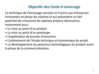 La technique de l’amorçage consiste en l’octroi aux entreprises
innovantes en phase de création et qui présentent un fort
potentiel de croissance de capitaux propres nécessaires,
notamment pour:
• La mise au point d’un produit
• La mise au point d’un prototype
• L’exploitation de brevets d’invention
• L’achèvement de l’étude technique et économique du projet
• Le développement du processus technologique du produit avant
la phase de la commercialisation.
Objectifs des fonds d’amorcage
7
 