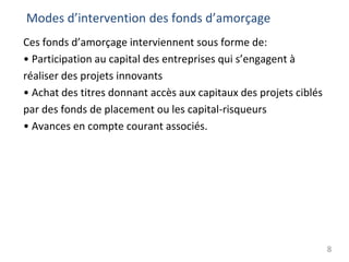 Modes d’intervention des fonds d’amorçage
Ces fonds d’amorçage interviennent sous forme de:
• Participation au capital des entreprises qui s’engagent à
réaliser des projets innovants
• Achat des titres donnant accès aux capitaux des projets ciblés
par des fonds de placement ou les capital-risqueurs
• Avances en compte courant associés.
8
 