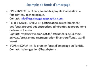 Exemple de fonds d’amorçage
• CPR « IN’TECH » : financement des projets innovants et à
fort contenu technologique.
Contact: info@essaimagesagescapital.com
• FCPR « TAAHIL INVEST » : participation au renforcement
des fonds propres des entreprises adhérentes au programme
de la mise à niveau.
Contact: http://www.pmn.nat.tn/instruments-de-la-mise-
aniveau/programme-restructuration-financiere/fonds-taahil-
invest
• FCPR « IKDAM I » : le premier fonds d’amorçage en Tunisie.
Contact: Ikdam.gestion@hexabyte.tn
9
 