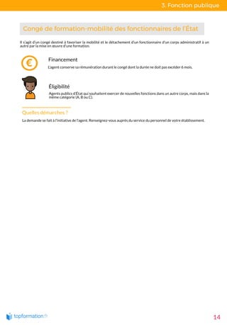 3. Fonction publique
14
 Congé de formation-mobilité des fonctionnaires de l’État 
Financement
L'agent conserve sa rémunération durant le congé dont la durée ne doit pas excéder 6 mois.
Éligibilité
Agents publics d’État qui souhaitent exercer de nouvelles fonctions dans un autre corps, mais dans la
même catégorie (A, B ou C).
Il s’agit d’un congé destiné à favoriser la mobilité et le détachement d'un fonctionnaire d'un corps administratif à un
autre par la mise en œuvre d'une formation. 
Quelles démarches ?
La demande se fait à l’initiative de l’agent. Renseignez-vous auprès du service du personnel de votre établissement. 
 