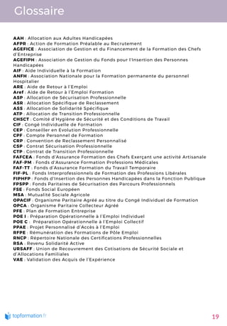 Glossaire
AAH : Allocation aux Adultes Handicapées
AFPR : Action de Formation Préalable au Recrutement
AGEFICE : Association de Gestion et du Financement de la Formation des Chefs
d’Entreprise
AGEFIPH : Association de Gestion du Fonds pour l'Insertion des Personnes
Handicapées
AIF : Aide Individuelle à la Formation
ANFH : Association Nationale pour la Formation permanente du personnel
Hospitalier
ARE : Aide de Retour à l’Emploi
Aref : Aide de Retour à l’Emploi Formation
ASP : Allocation de Sécurisation Professionnelle
ASR : Allocation Spéci que de Reclassement
ASS : Allocation de Solidarité Spéci que
ATP : Allocation de Transition Professionnelle
CHSCT : Comité d’Hygiène de Sécurité et des Conditions de Travail
CIF : Congé Individuelle de Formation 
CEP : Conseiller en Evolution Professionnelle
CPF : Compte Personnel de Formation
CRP : Convention de Reclassement Personnalisé
CSP : Contrat Sécurisation Professionnelle
CTP : Contrat de Transition Professionnelle
FAFCEA : Fonds d'Assurance Formation des Chefs Exerçant une activité Artisanale
FAF-PM : Fonds d'Assurance Formation Professions Médicales
FAF-TT : Fonds d’Assurance Formation du Travail Temporaire
FIF-PL : Fonds Interprofessionnels de Formation des Professions Libérales
FIPHFP : Fonds d'Insertion des Personnes Handicapées dans la Fonction Publique
FPSPP : Fonds Paritaires de Sécurisation des Parcours Professionnels
FSE : Fonds Social Européen
MSA : Mutualité Sociale Agricole
OPACIF : Organisme Paritaire Agréé au titre du Congé Individuel de Formation
OPCA : Organisme Paritaire Collecteur Agréé
PFE : Plan de Formation Entreprise
POE I : Préparation Opérationnelle à l’Emploi Individuel
POE C :  Préparation Opérationnelle à l’Emploi Collectif
PPAE : Projet Personnalisé d’Accès à l’Emploi
RFPE : Rémunération des Formations de Pôle Emploi
RNCP : Répertoire Nationale des Certi cations Professionnelles
RSA : Revenu Solidarité Active
URSAFF : Union de Recouvrement des Cotisations de Sécurité Sociale et
d’Allocations Familiales
VAE : Validation des Acquis de l’Expérience
19
 