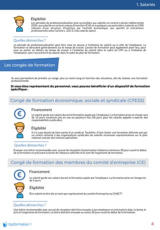 1. Salariés
4
Éligibilité
Les périodes de professionnalisation sont accessibles aux salariés en contrat à durée indéterminée
(CDI), aux salariés en contrat unique d’insertion (CUI) et à quelques cas particuliers (salariés en CDD
relevant d’une structure d’insertion par l’activité économique, aux sportifs et entraîneurs
professionnels selon l’article L. 222-2-3 du code du sport).
Quelles démarches ?
La période de professionnalisation peut être mise en œuvre à l’initiative du salarié ou à celle de l’employeur. La
formation se déroulent généralement sur le temps de travail. L’action de formation peut également avoir lieu, pour
tout ou partie, en dehors du temps de travail, à l’initiative du salarié dans le cadre du CPF ou à l'initiative de
l’employeur, avec l’accord écrit du salarié, dans le cadre du plan de formation.
Les congés de formation
Ils vous permettent de prendre un congé, plus ou moins long en fonction des situations, a n de réaliser une formation
professionnelle. 
Si vous êtes représentant du personnel, vous pouvez béné cier d’un dispositif de formation
spéci que :
Congé de formation économique, sociale et syndicale (CFESS) 
Financement
Le salarié garde son salaire durant la formation payée par l’employeur. La formation prise en charge sera
de 12 jours maximum pris en une ou plusieurs fois (18 jours pour les salariés appelés à exercer des
responsabilités syndicales).
Éligibilité
Il n'y a pas besoin de faire partie d'un syndicat. Toutefois, il faut choisir une formation délivrée soit par
un centre rattaché à des organisations syndicales de salariés reconnues représentatives sur le plan
national, soit par des instituts spécialisés. 
Quelles démarches ?
Envoyer une lettre recommandée avec accusé de réception d’autorisation d’absence minimum 30 jours avant le début
de la formation en précisant la durée de l’absence sollicitée et le nom de l’organisme de formation.
Congé de formation des membres du comité d’entreprise (CE)
Financement
Le salarié garde son salaire durant la formation payée par l’employeur. La formation prise en charge est
de 5 jours.
Éligibilité
Être salarié et être élu en tant que représentant du comité d’entreprise ou CHSCT*.
Quelles démarches ?
Une lettre recommandée avec accusé de réception doit être envoyée à son employeur en précisant la date, la durée, le
prix et l’organisme de formation. La lettre doit être envoyée au moins 30 jours avant le début de la formation.
 