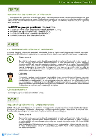 2. Les demandeurs d'emploi 
7
RFPE
Rémunération des Formations de Pôle Emploi
La Rémunération des Formations de Pôle Emploi (RFPE) est une indemnité versée aux demandeurs d’emplois par Pôle
Emploi qui suivent une formation agréée par Pôle Emploi dans le cadre de leur projet personnalisé d’accès à l’emploi. Elle
est accessible aux demandeurs d’emploi qui ne sont pas ou plus éligibles aux différents droits existant, qu’il s’agisse de
l’ARE* ou de l’ASP*.
AFPR
Financement
Durant la formation, vous avez le statut de stagiaire de la formation professionnelle et êtes rémunéré à
ce titre. Soit vous êtes demandeur d'emploi indemnisé et vous percevez l'aide au retour à l'emploi
formation (AREF) ; soit vous n'êtes pas indemnisé et une rémunération de formation Pôle emploi (RFPE)
vous sera versée. Dans certains cas pendant la formation une aide à la mobilité prenant en charge vos
frais de déplacement, de repas et/ou d’hébergement peut vous être attribuée. En n, une aide au
nancement de la formation est versée à l'employeur après l’embauche effective. Les aides de l’AFPR ne
sont délivrées que par Pôle Emploi. 
L'Action de Formation Préalable au Recrutement
S’applique aux offres d'emploi sur laquelle est mentionnée "Action de Formation Préalable au Recrutement". L'AFPR est
destinée à combler l'écart entre les compétences que vous détenez et celles que requiert l'emploi auquel vous postulez.  
Éligibilité
Ce dispositif s'applique à toute personne inscrite à Pôle Emploi, indemnisée ou non. Elle peut concerner
une proposition d'emploi nécessitant une formation en interne ou en externe pour adapter vos
compétences, tous les employeurs du secteur privé et du secteur public sont concernés. Elle concerne
une prise de poste en CDD comprise entre 6 et 12 mois, ou encore un contrat de professionnalisation à
durée déterminée ou des missions en contrat de travail temporaires d’au moins six mois dont la dernière
s’est terminée au maximum neufs mois avant la formation.  
Quelles démarches ?
Se renseigner auprès de votre conseiller Pôle Emploi.
Action de formation préalable au recrutement (AFPR)
Préparation opérationnelle à l'emploi (POE)
Action de formation conventionnée (AFC)
Aide individuelle à la formation (AIF)
POE I
Préparation Opérationnelle à l’Emploi Individuelle
La POE individuelle permet de suivre une formation pour acquérir les compétences nécessaires à une offre déposée par
une entreprise auprès de Pôle Emploi. La formation est individualisée et adaptée à votre pro l. A l’issue de cette
formation et si vous atteignez le niveau requis, l’employeur est tenu de vous embaucher.
Financement
Durant la formation, vous avez le statut de stagiaire de la formation professionnelle et êtes rémunéré à
ce titre. Soit vous êtes demandeur d'emploi indemnisé et vous percevez l'aide au retour à l'emploi
formation (AREF) ; soit vous n'êtes pas indemnisé et une rémunération de formation Pôle Emploi (RFPE)
vous sera versée.
Dans le cadre de la POE individuelle, votre formation peut également faire l’objet d’une aide nancière
de l’Opca dont l'entreprise relève et, sous conditions, du FPSPP (Fonds paritaire de sécurisation des
parcours professionnels). 
La RFPE regroupe plusieurs dispositifs :
 