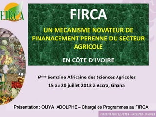 Présentation : OUYA ADOLPHE – Chargé de Programmes au FIRCA
FIRCA
UN MECANISME NOVATEUR DE
FINANACEMENT PERENNE DU SECTEUR
AGRICOLE
EN CÔTE D’IVOIRE
6ème Semaine Africaine des Sciences Agricoles
15 au 20 juillet 2013 à Accra, Ghana
 
