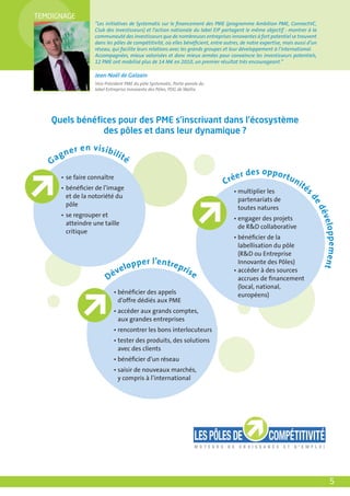TEMOIGNAGE
                      “Les initiatives de Systematic sur le ﬁnancement des PME (programme Ambition PME, ConnectVC,
                      Club des Investisseurs) et l’action nationale du label EIP partagent le même objectif : montrer à la
                      communauté des investisseurs que de nombreuses entreprises innovantes à fort potentiel se trouvent
                      dans les pôles de compétitivité, où elles bénéﬁcient, entre autres, de notre expertise, mais aussi d’un
                      réseau, qui facilite leurs relations avec les grands groupes et leur développement à l’international.
                      Accompagnées, mieux valorisées et donc mieux armées pour convaincre les investisseurs potentiels,
                      12 PME ont mobilisé plus de 14 M€ en 2010, un premier résultat très encourageant.”

                      Jean-Noël de Galzain
                      Vice-Président PME du pôle Systematic, Porte-parole du
                      label Entreprise Innovante des Pôles, PDG de Wallix




    Quels bénéﬁces pour des PME s’inscrivant dans l’écosystème
               des pôles et dans leur dynamique ?

          n   e r e n vis ibili
   G   ag                         té

                                                                                      er    de s o p p or t
        • se faire connaître
                                                                                  Cré                           un
        • bénéﬁcier de l’image
                                                                                                                     ité
                                                                                      • multiplier les                     s
          et de la notoriété du




                                                                                                                           de
                                                                                        partenariats de
          pôle
                                                                                        toutes natures




                                                                                                                               dé
        • se regrouper et




                                                                                                                                ve l o
                                                                                      • engager des projets
          atteindre une taille
                                                                                        de R&D collaborative
          critique




                                                                                                                                 p p e m e nt
                                                                                      • bénéﬁcier de la
                                                                                        labellisation du pôle
                                                                                        (R&D ou Entreprise
                                      o   p p er l’e ntre p r                           Innovante des Pôles)
                                 ve l                             is e                • accéder à des sources
                            Dé                                                          accrues de ﬁnancement
                                                                                        (local, national,
                               • bénéﬁcier des appels                                   européens)
                                 d’offre dédiés aux PME
                               • accéder aux grands comptes,
                                 aux grandes entreprises
                               • rencontrer les bons interlocuteurs
                               • tester des produits, des solutions
                                 avec des clients
                               • bénéﬁcier d’un réseau
                               • saisir de nouveaux marchés,
                                 y compris à l’international




                                                                                                                                      5
 