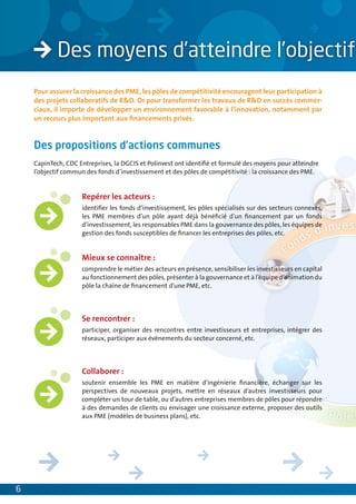 Pour assurer la croissance des PME, les pôles de compétitivité encouragent leur participation à
    des projets collaboratifs de R&D. Or pour transformer les travaux de R&D en succès commer-
    ciaux, il importe de développer un environnement favorable à l’innovation, notamment par
    un recours plus important aux ﬁnancements privés.


    Des propositions d’actions communes
    CapinTech, CDC Entreprises, la DGCIS et Polinvest ont identiﬁé et formulé des moyens pour atteindre
    l’objectif commun des fonds d’investissement et des pôles de compétitivité : la croissance des PME.


                    Repérer les acteurs :
                    identiﬁer les fonds d’investissement, les pôles spécialisés sur des secteurs connexes,
                    les PME membres d’un pôle ayant déjà bénéﬁcié d’un ﬁnancement par un fonds
                    d’investissement, les responsables PME dans la gouvernance des pôles, les équipes de
                    gestion des fonds susceptibles de ﬁnancer les entreprises des pôles, etc.


                    Mieux se connaître :
                    comprendre le métier des acteurs en présence, sensibiliser les investisseurs en capital
                    au fonctionnement des pôles, présenter à la gouvernance et à l’équipe d’animation du
                    pôle la chaîne de ﬁnancement d’une PME, etc.




                    Se rencontrer :
                    participer, organiser des rencontres entre investisseurs et entreprises, intégrer des
                    réseaux, participer aux événements du secteur concerné, etc.




                    Collaborer :
                    soutenir ensemble les PME en matière d’ingénierie ﬁnancière, échanger sur les
                    perspectives de nouveaux projets, mettre en réseaux d’autres investisseurs pour
                    compléter un tour de table, ou d’autres entreprises membres de pôles pour répondre
                    à des demandes de clients ou envisager une croissance externe, proposer des outils
                    aux PME (modèles de business plans), etc.




6
 