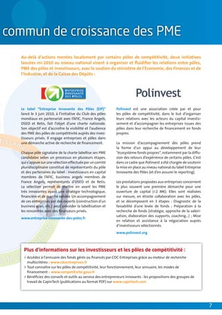 Au-delà d’actions menées localement par certains pôles de compétitivité, deux initiatives
lancées mi-2010 au niveau national visent à organiser et ﬂuidiﬁer les relations entre pôles,
PME des pôles et investisseurs, avec le soutien du ministère de l’Economie, des Finances et de
l’Industrie, et de la Caisse des Dépôts :




Le label “Entreprise Innovante des Pôles (EIP)”            Polinvest est une association créée par et pour
lancé le 3 juin 2010, à l’initiative du Club des pôles     les pôles de compétitivité, dans le but d’organiser
mondiaux en partenariat avec l’AFIC, France Angels,        leurs relations avec les acteurs du capital investis-
OSEO et Retis, fait l’objet d’une charte nationale.        sement et d’accompagner les entreprises issues des
Son objectif est d’accroître la visibilité et l’audience   pôles dans leur recherche de ﬁnancement en fonds
des PME des pôles de compétitivité auprès des inves-       propres.
tisseurs privés. Il engage entreprises et pôles dans
une démarche active de recherche de ﬁnancement.            La mission d’accompagnement des pôles prend
                                                           la forme d’un appui au développement de leur
Chaque pôle signataire de la charte labellise ses PME      “écosystème fonds propres”, notamment par la diffu-
candidates selon un processus en plusieurs étapes,         sion des retours d’expérience de certains pôles. C’est
qui s’appuie sur une sélection effectuée par un comité     dans ce cadre que Polinvest a été chargée de soutenir
pluridisciplinaire constitué de représentants du pôle      la mise en place au niveau national du label Entreprise
et des partenaires du label : investisseurs en capital     Innovante des Pôles (et d’en assurer le reporting).
membres de l’AFIC, business angels membres de
France Angels, représentants d’OSEO et de Retis.           Les prestations proposées aux entreprises concernent
La sélection permet de mettre en avant les PME             le plus souvent une première démarche pour une
très innovantes ayant une stratégie technologique,         ouverture de capital (<2 M€). Elles sont réalisées
ﬁnancière et de marché validée. Un accompagnement          sur mesure, en étroite collaboration avec les pôles,
de ces entreprises par des experts (construction d’un      et se décomposent en 3 étapes : Diagnostic de la
business plan, etc.) peut précéder la labellisation et     faisabilité d’une levée de fonds ; Préparation à la
les rencontres avec des ﬁnanceurs privés.                  recherche de fonds (stratégie, approche de la valori-
                                                           sation, élaboration des supports, coaching…) ; Mise
www.entreprise-innovante-des-poles.fr
                                                           en relation et assistance à la négociation auprès
                                                           d’investisseurs sélectionnés.
                                                           www.polinvest.org



 Plus d’informations sur les investisseurs et les pôles de compétitivité :
 > Accédez à l’annuaire des fonds gérés ou ﬁnancés par CDC Entreprises grâce au moteur de recherche
   multicritères : www.cdcentreprises.fr
 > Tout connaître sur les pôles de compétitivité, leur fonctionnement, leur annuaire, les modes de
   ﬁnancement : www.competitivite.gouv.fr
 > Bénéﬁciez des conseils et outils au service des entrepreneurs innovants : les propositions des groupes de
   travail de CapinTech (publications au format PDF) sur www.capintech.com




                                                                                                                     7
 