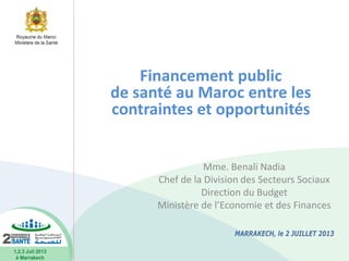 Mme. Benali Nadia
Chef de la Division des Secteurs Sociaux
Direction du Budget
Ministère de l’Economie et des Finances
Financement public
de santé au Maroc entre les
contraintes et opportunités
 