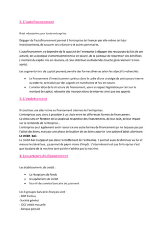 2. L'autofinancement
Il est nécessaire pour toute entreprise.
Dégager de l'autofinancement permet à l'entreprise de financer par elle-même de futur
investissements, de rassurer ses créanciers et autres partenaires.
L'autofinancement va dépendre de la capacité de l'entreprise à dégager des ressources du fait de son
activité, de la politique d'amortissement mise en œuvre, de la politique de répartition des bénéfices
( montant du capital mis en réserves, et celui distribué en dividendes touché généralement 3 mois
après).
Les augmentations de capital peuvent prendre des formes diverses selon les objectifs recherchés:



Le financement d'investissements prévus dans le cadre d'une stratégie de croissances interne
ou externe, se traduit par des apports en numéraires et /ou en nature.
L'amélioration de la structure de financement, voire le respect législation portant sur le
montant de capital, nécessite des incorporations de réserves ainsi que des apports

3. L'endettement
Il constitue une alternative au financement internes de l'entreprises.
L'entreprises aura alors à procéder à un choix entre les différentes formes de financement.
Ce choix sera en fonction de la souplesse respective des financements, de leur coût, de leur impact
sur la rentabilité de l'entreprise...
L'entreprise peut également avoir recours à une autre formes de financement qui ne dépasse pas par
l'achat des biens, mais par une phase de location de ses biens assortie 'une option d'achat ultérieure:
Le crédit- bail.
Le crédit-bail n'apparait pas dans l'endettement de l'entreprise. Il permet aussi de diminuer au fur et
mesure les bénéfices, ça permet de payer moins d'impôt. L'inconvénient est que l'entreprise n'est
que locataire de la machine tant qu'elle n'achète pas la machine.

4. Les acteurs du financement
Les établissements de crédit :




La réceptions de fonds
les opérations de crédit
fournir des service bancaire de paiement

Les 6 groupes bancaires français sont :
- BNP Paribas
-Société général
- CIC/ crédit mutuelle
- Banque postale

 