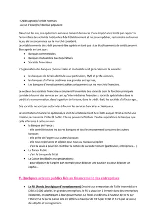 - Crédit agricole/ crédit lyonnais
-Caisse d'épargne/ Banque populaire
Dans tout les cas, ces opérations connexe doivent demeurer d'une importance limité par rapport à
l'ensembles des activités habituelles &de l'établissement et ne pas empêcher, restreindre ou fausser
le jeu de la concurrence sur le marché considéré.
Les établissements de crédit peuvent être agréés en tant que : Les établissements de crédit peuvent
être agréés en tant que :
 Banques commerciales
 Banques mutualistes ou coopératives
 Sociétés financières
L’organisation des banques commerciales et mutualistes est généralement la suivante:




les banques de détails destinées aux particuliers, PME et professionnels,
les banques d’affaires destinées aux grandes entreprises,
Les banques d’investissement actives uniquement sur les marchés financiers.

Le secteur des sociétés financières comprend l’ensemble des sociétés dont la fonction principale
consiste à fournir des services en tant qu’intermédiaires financiers : sociétés spécialisées dans le
crédit à la consommation, dans la gestion de fortune, dans le crédit- bail, les sociétés d’affacturage…
Ces sociétés ne sont pas autorisées à fournir les services bancaires «classiques».
Les institutions financières spécialisées sont des établissement de crédits auquel l'Etat a confié une
mission permanente d'intérêt public. Elle ne peuvent effectuer d'autres opérations de banque que
celle afférente à cette mission
 la Banque de France :
- elle contrôle toutes les autres banques et tout les mouvement bancaires des autres
banques
- elle prête de l'argent aux autres banques
- elle nous représente et décide pour nous au niveau européen
- c'est la seule à pourvoir contrôler la notion de surendettement (particulier, entreprises... )
 Le Trésor Public :
- c'est la banque de l'état
 La Caisse des dépôts et consignations :
- pour déposer de l'argent par exemple pour déposer une caution ou pour déposer un
capital...

V. Quelques acteurs publics liés au financement des entreprises


Le FSI (Fonds Stratégique d’Investissement) Destiné aux entreprises de Taille Intermédiaire
(250 à 5.000 salariés) et grandes entreprises, le FSI a vocation à investir dans des entreprises
existantes, en participant à leur gouvernance. Ce fonds est détenu à hauteur de 49 % par
l’Etat et 51 % par la Caisse des est détenu à hauteur de 49 % par l’Etat et 51 % par la Caisse
des dépôts et consignations.

 