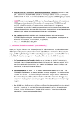 

Le FCDE (Fonds de Consolidation et de Développement des Entreprises) Destiné aux PME
(20 à 250 salariés) et créé fin 2009, le FCDE est financé par le FSI et associé aux principaux
établissements de crédit. Il a pour mission d’intervenir au capital de PME fragilisé par la crise.



OSEO Il finance et accompagne les PME dans les phases les plus décisives de leur existence.
OSEO a pour mission de soutenir l’innovation et la croissance des PME. OSEO exerce 3
activités : aide à l’innovation et financement des projets innovants à composante
technologique, garantie des financements bancaires, et interventions en fonds propres aux
côtés des établissements bancaires pour financer des investissements ou des établissements
bancaires pour financer des investissements ou le cycle d’exploitation.



Les Conseils régionaux Ils exercent leurs compétences dans le domaine de l'action
économique pour leur région: aides à l'économie et au développement, aménagement du
territoire, enseignement, environnement, équipements…
Alexandra BOISTEAU ECE2 2013/2014



VI. Les fonds d'investissements (privateequity)
Ils ont pour objectif d‘investir dans des entreprises qu'ils ont sélectionnées (investissements entre 5
et 7 ans). Ils sont le plus souvent spécialisés suivant l'objectif de leur intervention : fond de capitalrisque, fond de capital développement, fonds de LBO, qui correspondent à des stades différents de
maturité de l'entreprise. correspondent à des stades différents de maturité de l'entreprise.


Un fonds de pension(ou fonds de retraite) est par exemple, un fonds d’investissement
spécifique à la retraite par capitalisation. C'est un organisme de Placement Collectif (OPC).
Ces fonds de pension sont alimentés par l'épargne des salariés et souvent complétés par
l'entreprise, et versent à terme des pensions.



Un fonds souverain est quant à lui, un fonds d’investissement détenu par un Etat. L’Etat
investit par l’intermédiaire de ce fonds dans des actions et obligations. Ces investissements
visent le plus souvent à soutenir les entreprises nationales lorsque celles-ci ont besoin de
fonds. La contrepartie est d’investir essentiellement dans des entreprises stratégiques qui
aideront au développement économique du pays. aideront au développement économique
du pays.



Les OPCVM sont des Organismes de Placement Collectif en Valeurs Mobilières. Leur activité
consiste à investir sur les marchés, l'épargne collectée auprès de leurs porteurs de parts
(clients). Il existe différents types d’OPCVM: SICAV (sociétés d’investissement à capital
variable), FCP (fonds communs de placement).

 