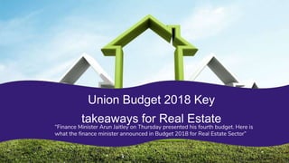 “Finance Minister Arun Jaitley on Thursday presented his fourth budget. Here is
what the finance minister announced in Budget 2018 for Real Estate Sector”
 