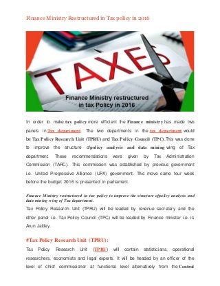 Finance Ministry Restructuredin Tax policy in 2016
In order to make tax policy more efficient the Finance ministry has made two
panels in Tax department. The two departments in the tax department would
be Tax Policy Research Unit (TPRU) and Tax Policy Council (TPC).This was done
to improve the structure ofpolicy analysis and data mining wing of Tax
department. These recommendations were given by Tax Administration
Commission (TARC). This commission was established by previous government
i.e. United Progressive Alliance (UPA) government. This move came four week
before the budget 2016 is presented in parliament.
Finance Ministry restructured in tax policy to improve the structure ofpolicy analysis and
data mining wing of Tax department.
Tax Policy Research Unit (TPRU) will be leaded by revenue secretary and the
other panel i.e. Tax Policy Council (TPC) will be leaded by Finance minister i.e. is
Arun Jaitley.
#Tax Policy Research Unit (TPRU):
Tax Policy Research Unit (TPRU) will contain statisticians, operational
researchers, economists and legal experts. It will be headed by an officer of the
level of chief commissioner at functional level alternatively from the Central
 