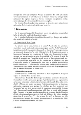 JLBesson – Financement des entreprises
© JLB 2013 -- 60
anticipée des actifs de l'entreprise. Puisque la rentabilité des actifs (et donc la
valeur de l'entreprise) ne dépend pas de la structure financière, échanger de la
dette contre des capitaux propres ou l'inverse constituent des opérations neutres
qui ne créent pas de valeur et n'en détruisent pas non plus.
La structure financière détermine seulement la répartition entre créanciers et
actionnaires des flux de trésorerie générés par les actifs.
2. Discussion
Le §1 examine la neutralité financière à travers les opérations en capital et
l'effet de la fiscalité sur l'équivalence dette/capital.
Le §2 introduit l'information imparfaite et les problèmes d'agence qui rendent
plus complexe le choix dette/capital.
2.1. Neutralité financière
Le principe de la conservation de la valeur (VAN nulle des opérations
financières) traduit des interdépendances qu'on peut qualifier d'effet balançoire
(un plateau monte, le plateau opposé descend) ou funiculaire (un wagon monte,
sa contrepartie descend) : d'un côté, l'effet de levier de l'endettement permet à
l'entreprise d'augmenter ses résultats et, de l'autre côté, il augmente le risque
supporté par les actionnaires et donc la rentabilité qu'ils exigent (le coût du
capital) de sorte que, pour l'entreprise, le coût moyen du financement ne varie pas.
En ne considérant qu'un côté (un des plateaux de la balançoire), on sera
d'autant plus satisfait qu'il montera plus haut, mais le principe action/réaction
conduit à s'intéresser à l'effet contraire, même si, dans le monde réel, en raison de
frottements de toutes sortes, la conservation de la valeur tient du principe et non
plus de la règle comme dans un monde idéal.
a) Opérations en capital
L'effet relutif ou dilutif d'une diminution ou d'une augmentation de capital
dépend de son impact sur la valeur réelle.
Prenons le cas d'un rachat d'actions par endettement (diminution de capital).
Bonne affaire pour les actionnaires (puisque l'opération entraîne une augmentation
de la valeur unitaire des actions) et pour l'entreprise (puisque la dette coûte moins
cher) ? MM nous ont appris que, quand l'endettement augmente, le risque des
actionnaires augmente aussi puisque les résultats qui leur reviennent sont
préemptés par une dette accrue. Ainsi, le supplément de rentabilité n'est pas
net, il compense le supplément de risque subi. Dans un monde idéal, les deux
effets s'annulent et la valeur unitaire des actions ne varie pas : d'après l'équation
(3.1) la valeur des capitaux propres est égale à la différence des valeurs actuelles
des actifs et de la dette VCP = VA – VD, la valeur des actifs ne changeant pas, si la
dette augmente, la valeur des capitaux propres diminue et un nombre plus faible
d'actions se rapporte à une valeur plus faible.
 