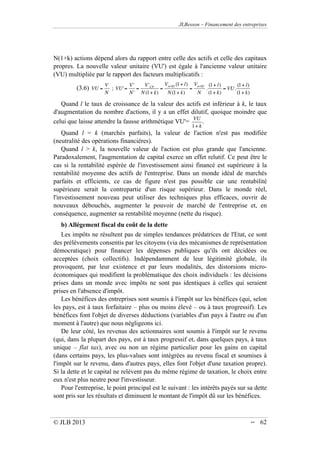 JLBesson – Financement des entreprises
© JLB 2013 -- 62
N(1+k) actions dépend alors du rapport entre celle des actifs et celle des capitaux
propres. La nouvelle valeur unitaire (VU') est égale à l'ancienne valeur unitaire
(VU) multipliée par le rapport des facteurs multiplicatifs :
(3.6) VU =
V
N
; VU'=
V'
N'
=
V'CP
N (1+ k)
=
Vactifs (1+ l)
N (1+ k)
=
Vactifs
N
.
(1+ l)
(1+ k)
= VU.
(1+ l)
(1+ k)
Quand l le taux de croissance de la valeur des actifs est inférieur à k, le taux
d'augmentation du nombre d'actions, il y a un effet dilutif, quoique moindre que
celui que laisse attendre la fausse arithmétique VU'=
VU
1+ k
.
Quand l = k (marchés parfaits), la valeur de l'action n'est pas modifiée
(neutralité des opérations financières).
Quand l  k, la nouvelle valeur de l'action est plus grande que l'ancienne.
Paradoxalement, l'augmentation de capital exerce un effet relutif. Ce peut être le
cas si la rentabilité espérée de l'investissement ainsi financé est supérieure à la
rentabilité moyenne des actifs de l'entreprise. Dans un monde idéal de marchés
parfaits et efficients, ce cas de figure n'est pas possible car une rentabilité
supérieure serait la contrepartie d'un risque supérieur. Dans le monde réel,
l'investissement nouveau peut utiliser des techniques plus efficaces, ouvrir de
nouveaux débouchés, augmenter le pouvoir de marché de l'entreprise et, en
conséquence, augmenter sa rentabilité moyenne (nette du risque).
b) Allégement fiscal du coût de la dette
Les impôts ne résultent pas de simples tendances prédatrices de l'Etat, ce sont
des prélèvements consentis par les citoyens (via des mécanismes de représentation
démocratique) pour financer les dépenses publiques qu'ils ont décidées ou
acceptées (choix collectifs). Indépendamment de leur légitimité globale, ils
provoquent, par leur existence et par leurs modalités, des distorsions micro-
économiques qui modifient la problématique des choix individuels : les décisions
prises dans un monde avec impôts ne sont pas identiques à celles qui seraient
prises en l'absence d'impôt.
Les bénéfices des entreprises sont soumis à l'impôt sur les bénéfices (qui, selon
les pays, est à taux forfaitaire – plus ou moins élevé – ou à taux progressif). Les
bénéfices font l'objet de diverses déductions (variables d'un pays à l'autre ou d'un
moment à l'autre) que nous négligeons ici.
De leur côté, les revenus des actionnaires sont soumis à l'impôt sur le revenu
(qui, dans la plupart des pays, est à taux progressif et, dans quelques pays, à taux
unique – flat tax), avec ou non un régime particulier pour les gains en capital
(dans certains pays, les plus-values sont intégrées au revenu fiscal et soumises à
l'impôt sur le revenu, dans d'autres pays, elles font l'objet d'une taxation propre).
Si la dette et le capital ne relèvent pas du même régime de taxation, le choix entre
eux n'est plus neutre pour l'investisseur.
Pour l'entreprise, le point principal est le suivant : les intérêts payés sur sa dette
sont pris sur les résultats et diminuent le montant de l'impôt dû sur les bénéfices.
 