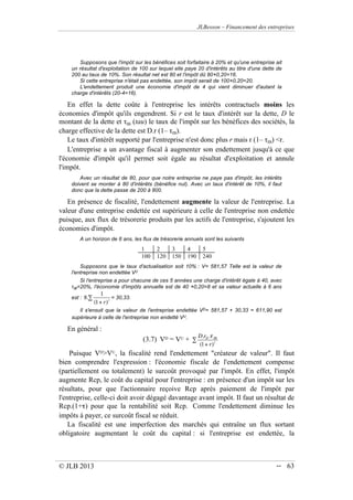 JLBesson – Financement des entreprises
© JLB 2013 -- 63
Supposons que l'impôt sur les bénéfices soit forfaitaire à 20% et qu'une entreprise ait
un résultat d'exploitation de 100 sur lequel elle paye 20 d'intérêts au titre d'une dette de
200 au taux de 10%. Son résultat net est 80 et l'impôt dû 800,20=16.
Si cette entreprise n'était pas endettée, son impôt serait de 1000,20=20.
L'endettement produit une économie d'impôt de 4 qui vient diminuer d'autant la
charge d'intérêts (20-4=16).
En effet la dette coûte à l'entreprise les intérêts contractuels moins les
économies d'impôt qu'ils engendrent. Si r est le taux d'intérêt sur la dette, D le
montant de la dette et IB (tau) le taux de l'impôt sur les bénéfices des sociétés, la
charge effective de la dette est D.r (1– IB).
Le taux d'intérêt supporté par l'entreprise n'est donc plus r mais r (1– IB) r.
L'entreprise a un avantage fiscal à augmenter son endettement jusqu'à ce que
l'économie d'impôt qu'il permet soit égale au résultat d'exploitation et annule
l'impôt.
Avec un résultat de 80, pour que notre entreprise ne paye pas d'impôt, les intérêts
doivent se monter à 80 d'intérêts (bénéfice nul). Avec un taux d'intérêt de 10%, il faut
donc que la dette passe de 200 à 800.
En présence de fiscalité, l'endettement augmente la valeur de l'entreprise. La
valeur d'une entreprise endettée est supérieure à celle de l'entreprise non endettée
puisque, aux flux de trésorerie produits par les actifs de l'entreprise, s'ajoutent les
économies d'impôt.
A un horizon de 6 ans, les flux de trésorerie annuels sont les suivants
1 2 3 4 5
100 120 150 190 240
Supposons que le taux d'actualisation soit 10% : V= 581,57 Telle est la valeur de
l'entreprise non endettée VU
.
Si l'entreprise a pour chacune de ces 5 années une charge d'intérêt égale à 40, avec
IB=20%, l'économie d'impôts annuelle est de 40 0,20=8 et sa valeur actuelle à 6 ans
est : 8.
1
(1+ r)t
 = 30,33.
Il s'ensuit que la valeur de l'entreprise endettée VD= 581,57 + 30,33 = 611,90 est
supérieure à celle de l'entreprise non endetté VU.
En général :
(3.7) VD = VU +
D.rD . IB
(1+ r)t

Puisque VDVU, la fiscalité rend l'endettement créateur de valeur. Il faut
bien comprendre l'expression : l'économie fiscale de l'endettement compense
(partiellement ou totalement) le surcoût provoqué par l'impôt. En effet, l'impôt
augmente Rcp, le coût du capital pour l'entreprise : en présence d'un impôt sur les
résultats, pour que l'actionnaire reçoive Rcp après paiement de l'impôt par
l'entreprise, celle-ci doit avoir dégagé davantage avant impôt. Il faut un résultat de
Rcp.(1+) pour que la rentabilité soit Rcp. Comme l'endettement diminue les
impôts à payer, ce surcoût fiscal se réduit.
La fiscalité est une imperfection des marchés qui entraîne un flux sortant
obligatoire augmentant le coût du capital : si l'entreprise est endettée, la
 