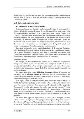 JLBesson – Financement des entreprises
© JLB 2013 -- 64
déductibilité des intérêts équivaut à un flux entrant (subvention) qui diminue ce
surcoût fiscal. C'est en ce sens que, en présence d'impôt, l'endettement semble
créateur de valeur.
2.2. Information imparfaite.
a) L'éventualité de difficultés financières
Idéalement, la structure financière n'affectant pas la valeur de la firme, celle-ci
échappe à la faillite tant que la valeur de marché des actifs est supérieure à celle
de ses engagements au passif. Il ne pourrait donc pas y avoir d'endettement
excessif : une entreprise présentant un taux d'endettement élevé et des flux de
trésorerie sensibles aux aléas conjoncturels, ne rencontrerait pas de difficultés si,
une année, les résultats étaient inférieurs aux charges financières ; ayant, par
hypothèse, accès au financement aux meilleures conditions, elle n'aurait qu'à lever
des fonds, soit pour constituer une réserve permanente de liquidité, soit, à court
terme, pour compenser l'insuffisance de ses résultats annuels.
Dans cette optique, les pertes sont indépendantes de la structure financière,
elles résultent seulement de l'activité de l'entreprise et des conditions de marché.
La structure financière n'intervient que dans la répartition des pertes entre
créanciers et actionnaires : la faillite est un transfert des actifs des actionnaires aux
créanciers qui est supposé ne pas affecter la valeur de l'entreprise.
i) difficultés et faillite
En pratique, la structure financière importe car la faillite est un processus
visqueux, coûteux et en partie incertain. Une entreprise endettée a plus de
chances de faire faillite qu'une entreprise non endettée (en raison des charges
obligatoires) et les avantages fiscaux de la dette sont contrecarrés ou annulés par
ses inconvénients.
Lorsqu'une entreprise est en difficultés financières (défaut de paiement sur
une dette) ou en détresse financière (cessation générale des paiements), les
créanciers déclenchent une procédure collective dont la marche et les résultats
sont conditionnés par le droit de la faillite.
D'un pays à l'autre, le droit de la faillite (et les procédures offertes) diffère : la
faillite d'une entreprise affecte les actionnaires (share holders), les prêteurs mais
aussi les autres créanciers (fisc, organismes de sécurité sociale, employés,
fournisseurs) et, plus généralement la totalité des parties prenantes (stake
holders), ce qui inclut les acheteurs et vendeurs, les sous-traitants, et l'économie
locale (ou même nationale pour de grandes entreprises). Le droit de la faillite a
pour but de mettre de l'ordre dans les droits des parties prenantes et de fixer des
priorités.
On trouve deux types de législation de la faillite (et de multiples variantes
intermédiaires) : les règles peuvent avoir pour préoccupation de garantir les droits
des créanciers (Angleterre, Allemagne, par exemple) ou, au contraire, rechercher
la survie de l'entreprise (en partie au détriment des créanciers) pour sauvegarder
 