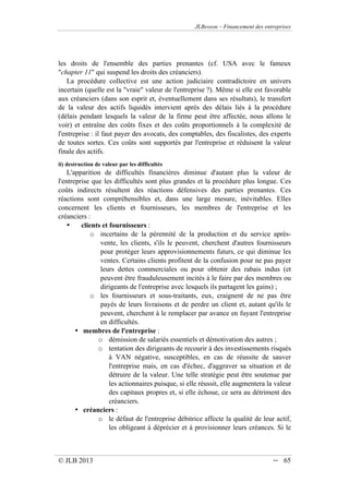 JLBesson – Financement des entreprises
© JLB 2013 -- 65
les droits de l'ensemble des parties prenantes (cf. USA avec le fameux
chapter 11 qui suspend les droits des créanciers).
La procédure collective est une action judiciaire contradictoire en univers
incertain (quelle est la vraie valeur de l'entreprise ?). Même si elle est favorable
aux créanciers (dans son esprit et, éventuellement dans ses résultats), le transfert
de la valeur des actifs liquidés intervient après des délais liés à la procédure
(délais pendant lesquels la valeur de la firme peut être affectée, nous allons le
voir) et entraîne des coûts fixes et des coûts proportionnels à la complexité de
l'entreprise : il faut payer des avocats, des comptables, des fiscalistes, des experts
de toutes sortes. Ces coûts sont supportés par l'entreprise et réduisent la valeur
finale des actifs.
ii) destruction de valeur par les difficultés
L'apparition de difficultés financières diminue d'autant plus la valeur de
l'entreprise que les difficultés sont plus grandes et la procédure plus longue. Ces
coûts indirects résultent des réactions défensives des parties prenantes. Ces
réactions sont compréhensibles et, dans une large mesure, inévitables. Elles
concernent les clients et fournisseurs, les membres de l'entreprise et les
créanciers :
• clients et fournisseurs :
o incertains de la pérennité de la production et du service après-
vente, les clients, s'ils le peuvent, cherchent d'autres fournisseurs
pour protéger leurs approvisionnements futurs, ce qui diminue les
ventes. Certains clients profitent de la confusion pour ne pas payer
leurs dettes commerciales ou pour obtenir des rabais indus (et
peuvent être frauduleusement incités à le faire par des membres ou
dirigeants de l'entreprise avec lesquels ils partagent les gains) ;
o les fournisseurs et sous-traitants, eux, craignent de ne pas être
payés de leurs livraisons et de perdre un client et, autant qu'ils le
peuvent, cherchent à le remplacer par avance en fuyant l'entreprise
en difficultés.
• membres de l'entreprise :
o démission de salariés essentiels et démotivation des autres ;
o tentation des dirigeants de recourir à des investissements risqués
à VAN négative, susceptibles, en cas de réussite de sauver
l'entreprise mais, en cas d'échec, d'aggraver sa situation et de
détruire de la valeur. Une telle stratégie peut être soutenue par
les actionnaires puisque, si elle réussit, elle augmentera la valeur
des capitaux propres et, si elle échoue, ce sera au détriment des
créanciers.
• créanciers :
o le défaut de l'entreprise débitrice affecte la qualité de leur actif,
les obligeant à déprécier et à provisionner leurs créances. Si le
 