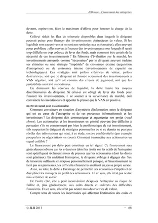 JLBesson – Financement des entreprises
© JLB 2013 -- 68
devront, espère-t-on, faire le maximum d'efforts pour honorer la charge de la
dette.
Celle-ci réduit les flux de trésorerie disponibles dans lesquels le dirigeant
pourrait puiser pour financer des investissements destructeurs de valeur. Si les
liquidités sont excessives (et ne sont pas restituées aux actionnaires), elles peuvent
poser problème : elles servent à financer des investissements pour lesquels il serait
trop difficile ou trop coûteux de lever des fonds, mais comment être certain de la
nécessité de ces investissements ? En l'absence d'évaluation par le marché, les
investissements présentés comme nécessaires par le dirigeant peuvent traduire
ses chimères ou une stratégie impériale de croissance externe (acquisition
d'entreprises) ou de croissance interne (investissements de capacité ou
technologiques). Ces stratégies sont parfois créatrices de valeur, parfois
destructrices, soit que le dirigeant ait financé sciemment des investissements à
VAN négative, soit qu'il ait commis des erreurs de jugement, soit que les
probabilités aient été mal estimées.
En diminuant les réserves de liquidité, la dette limite les moyens
discrétionnaires du dirigeant. Si celui-ci est obligé de lever des fonds pour
financer les investissements, il se soumet à la surveillance du marché, doit
convaincre les investisseurs et apporter la preuve que la VAN est positive.
ii) effet de signal pour les actionnaires
Comment convaincre en situation d'asymétrie d'information entre le dirigeant
qui est au cœur de l'entreprise et de ses processus informationnels et les
investisseurs ? Le dirigeant doit communiquer et argumenter son projet (road
shows). Les actionnaires et les investisseurs en général peuvent être difficiles à
persuader s'ils ne comprennent pas bien la problématique de cet investissement,
s'ils suspectent le dirigeant de stratégies personnelles ou si ce dernier ne peut pas
révéler des informations qui sont, à ce stade, encore confidentielle (par exemple
pourparlers ou négociations en cours). Comment transmettre aux actionnaires un
signal crédible ?
Le financement par dette peut constituer un tel signal. Ce financement sera
généralement obtenu car les créanciers (dont les droits sur les actifs de l'entreprise
sont spécifiques) réclament moins de preuves que les actionnaires (dont les droits
sont généraux). En endettant l'entreprise, le dirigeant s'oblige à dégager des flux
de trésorerie suffisants et s'expose personnellement puisque, si l'investissement ne
tient pas ses promesses, les difficultés financières mettront en jeu sa propre survie.
Ainsi, au total, la dette a l'avantage de permettre des économies d'impôts et de
discipliner les managers au profit des actionnaires. En ce sens, elle n'est pas neutre
mais créatrice de valeur.
De l'autre côté, elle a pour inconvénient d'exposer l'entreprise au risque de
faillite et, plus généralement, aux coûts directs et indirects des difficultés
financières. En ce sens, elle n'est pas neutre mais destructrice de valeur.
Compte tenu de toutes les incertitudes qui affectent l'estimation des coûts et
 