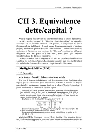 JLBesson – Financement des entreprises
© JLB 2013 -- 52
CH 3. Equivalence
dette/capital ?
Avec ce chapitre, nous arrivons au cœur de la théorie de la finance d'entreprise.
La 1ère section présente le théorème Modigliani-Miller de neutralité
financière : si les marchés financiers sont parfaits, la composition du passif
(dette/capital) est indifférente ; le coût moyen des ressources (dette et capitaux
propres) est constant quand la structure financière varie ; l'entreprise endettée est
équivalente à l'entreprise non endettée. Ce théorème constitue une référence
obligatoire, non pas parce qu'il est vrai, mais parce qu'il exprime
l'interdépendance des décisions financières.
La seconde section relâche l'hypothèse de marchés parfaits en introduisant la
fiscalité et les problèmes d'agence. La structure financière n'est plus indifférente et
son optimisation demande de prendre en compte toutes les dimensions.
1. Modigliani-Miller (MM)
1.1 Présentation
a) La structure financière de l'entreprise importe-t-elle ?
Si le coût de la dette est inférieur au coût des capitaux propres (la rémunération
requise par les actionnaires pour investir dans la firme et prendre les risques
associés), alors que ces deux types de fonds ont la même efficacité économique, il
paraît souhaitable de substituer la dette au capital.
Si un ROE de 15% est requis par les actionnaires alors que le coût de l'endettement
(taux d'intérêt) s'élève à 5% : avec un rendement économique de 10% (100 de
financement reçu et utilisé, quelle que soit son origine, rapporte 10), la dette coûte 5 et
rapporte 10 (R=+5) et le capital coûte 15 et rapporte 10 (R=-5). La firme améliore ses
résultats en augmentant la part de la dette.
En effet, avec 100 de dette et 100 de capital (levier = D/K = 1)
coût résultat 
Dette = 100 5 10 +5
Capital = 100 15 10 -5
Total 20 20 0
En recourant uniquement à la dette pour financer le projet d'investissement, les 200
de dette coûtent 10 et produisent 20 (R=-10+20=+10).
En ne recourant qu'à des capitaux propres, le coût est de 30 pour un produit de 20
(R=-30+20=-10).
Modigliani-Miller s'opposent à cette évidence intuitive : leur théorème énonce
que, sous certaines hypothèses, la valeur d'une entreprise est indépendante de sa
 