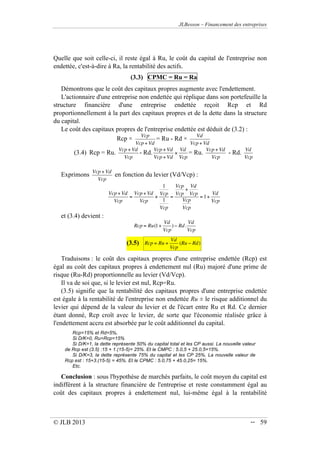 JLBesson – Financement des entreprises
© JLB 2013 -- 59
Quelle que soit celle-ci, il reste égal à Ru, le coût du capital de l'entreprise non
endettée, c'est-à-dire à Ra, la rentabilité des actifs.
(3.3) CPMC = Ru = Ra
Démontrons que le coût des capitaux propres augmente avec l'endettement.
L'actionnaire d'une entreprise non endettée qui réplique dans son portefeuille la
structure financière d'une entreprise endettée reçoit Rcp et Rd
proportionnellement à la part des capitaux propres et de la dette dans la structure
du capital.
Le coût des capitaux propres de l'entreprise endettée est déduit de (3.2) :
Rcp 
Vcp
Vcp+ Vd
= Ru - Rd 
Vd
Vcp+ Vd
(3.4) Rcp = Ru.
Vcp+ Vd
Vcp
- Rd.
Vcp+ Vd
Vcp+ Vd

Vd
Vcp
= Ru.
Vcp+ Vd
Vcp
- Rd.
Vd
Vcp
Exprimons
Vcp+ Vd
Vcp
en fonction du levier (Vd/Vcp) :
Vcp+ Vd
Vcp
=
Vcp+ Vd
Vcp

1
Vcp
1
Vcp
=
Vcp
Vcp
+
Vd
Vcp
Vcp
Vcp
= 1+
Vd
Vcp
et (3.4) devient :
Rcp = Ru(1+
Vd
Vcp
)  Rd.
Vd
Vcp
(3.5) Rcp = Ru +
Vd
Vcp
(Ru  Rd)
Traduisons : le coût des capitaux propres d'une entreprise endettée (Rcp) est
égal au coût des capitaux propres à endettement nul (Ru) majoré d'une prime de
risque (Ru-Rd) proportionnelle au levier (Vd/Vcp).
Il va de soi que, si le levier est nul, Rcp=Ru.
(3.5) signifie que la rentabilité des capitaux propres d'une entreprise endettée
est égale à la rentabilité de l'entreprise non endettée Ru ± le risque additionnel du
levier qui dépend de la valeur du levier et de l'écart entre Ru et Rd. Ce dernier
étant donné, Rcp croît avec le levier, de sorte que l'économie réalisée grâce à
l'endettement accru est absorbée par le coût additionnel du capital.
Rcp=15% et Rd=5%,
Si D/K=0, Ru=Rcp=15%
Si D/K=1, la dette représente 50% du capital total et les CP aussi. La nouvelle valeur
de Rcp est (3.5) :15 + 1.(15-5)= 25%. Et le CMPC : 5.0,5 + 25.0,5=15%.
Si D/K=3, la dette représente 75% du capital et les CP 25%. La nouvelle valeur de
Rcp est : 15+3.(15-5) = 45%. Et le CPMC : 5.0,75 + 45.0,25= 15%.
Etc.
Conclusion : sous l'hypothèse de marchés parfaits, le coût moyen du capital est
indifférent à la structure financière de l'entreprise et reste constamment égal au
coût des capitaux propres à endettement nul, lui-même égal à la rentabilité
 