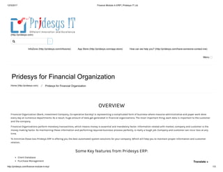 12/3/2017 Finance Module In ERP | Pridesys IT Ltd
http://pridesys.com/finance-module-in-erp/ 1/3
(http://pridesys.com)
InfoZone (http://pridesys.com/infozone) App Store (http://pridesys.com/app-store) How can we help you? (http://pridesys.com/have-someone-contact-me)
Menu
Pridesys for Financial Organization
Home (http://pridesys.com) ⁄ Pridesys for Financial Organization
OVERVIEW
Financial Organization (Bank, Investment Company, Co-operative Society) is representing a complicated form of business where massive administrative and paper work done
every day at numerous departments. As a result, huge amount of data get generated in financial organizations. The most important thing, each data is important to the customer
and the company.
Financial Organizations perform monetary transactions, which means money is essential and mandatory factor. Information related with market, company and customer is the
money making factor. So maintaining these information and performing required business process perfectly, is really a tough job. Company and customer can incur loss at any
time.
To minimize these loss Pridesys ERP is offering you the best automated system solutions for your company. Which will help you to maintain proper information and customer
relation.
Some Key features from Pridesys ERP:
Client Database
Purchase Management

Translate »
 