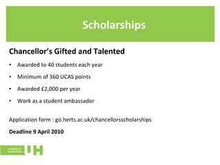 Scholarships Chancellor’s Gifted and Talented Awarded to 40 students each year Minimum of 360 UCAS points Awarded £2,000 per year Work as a student ambassador Application form : go.herts.ac.uk/chancellorsscholarships Deadline 9 April 2010 
