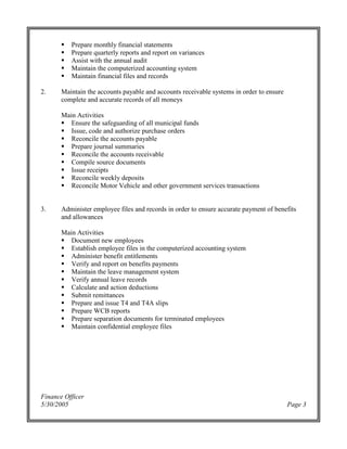 Finance Officer
5/30/2005 Page 3
Prepare monthly financial statements
Prepare quarterly reports and report on variances
Assist with the annual audit
Maintain the computerized accounting system
Maintain financial files and records
2. Maintain the accounts payable and accounts receivable systems in order to ensure
complete and accurate records of all moneys
Main Activities
Ensure the safeguarding of all municipal funds
Issue, code and authorize purchase orders
Reconcile the accounts payable
Prepare journal summaries
Reconcile the accounts receivable
Compile source documents
Issue receipts
Reconcile weekly deposits
Reconcile Motor Vehicle and other government services transactions
3. Administer employee files and records in order to ensure accurate payment of benefits
and allowances
Main Activities
Document new employees
Establish employee files in the computerized accounting system
Administer benefit entitlements
Verify and report on benefits payments
Maintain the leave management system
Verify annual leave records
Calculate and action deductions
Submit remittances
Prepare and issue T4 and T4A slips
Prepare WCB reports
Prepare separation documents for terminated employees
Maintain confidential employee files
 